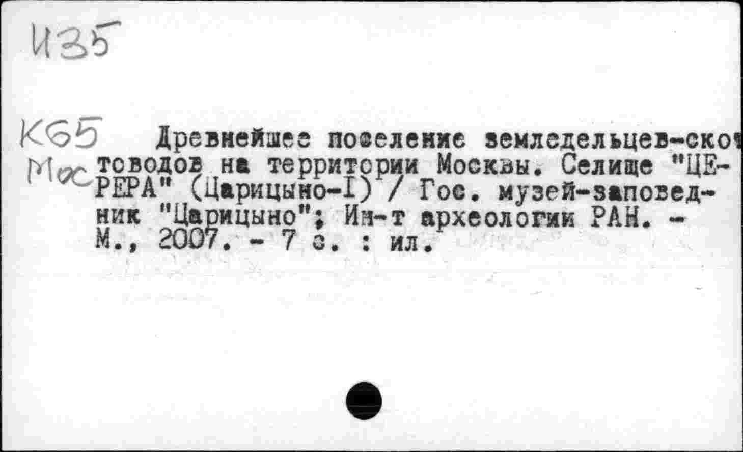 ﻿
Древнейшее побеление »емледельцев-ско тсводов на территории Москвы. Селище "ЦЕРЕРА" (Царицыно-1) / Гос. музей-заповедник "Царицыно"; Ин-т археологии РАН. -М.» 2007. - 7 с. : ил.’